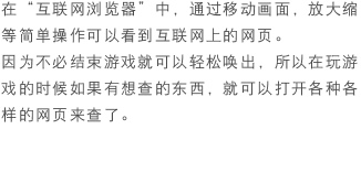 在“互联网浏览器”中，通过移动画面，放大缩等简单操作可以看到互联网上的网页。因为不必结束游戏就可以轻松唤出，所以在玩游戏的时候如果有想查的东西，就可以打开各种各样的网页来查了。
