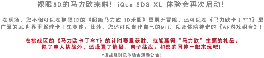 裸眼3D的马力欧来啦！iQue 3DS XL 迷你体验会再启。在现场，您不但可以在裸眼3D的《超级马力欧 3D乐园》里展开冒险，还可以在《马力欧卡丁车7》里广阔的3D世界里驾驶卡丁车竞速。此外，您还可以制作自己的Mii，以及体验神奇的《AR游戏组合》！